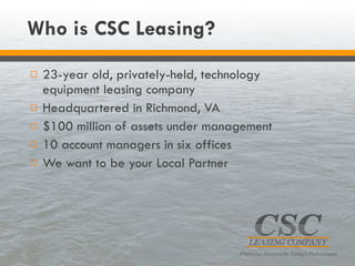 Who is CSC Leasing? 23-year old, privately-held, technology equipment leasing company Headquartered in Richmond, VA $100 million of assets under management 10 account managers in six offices We want to be your Local Partner 