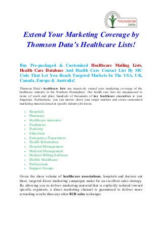 Extend Your Marketing Coverage by
   Thomson Data’s Healthcare Lists!

Buy Pre-packaged & Customized Healthcare Mailing Lists,
Health Care Database And Health Care Contact List By SIC
Code That Let You Reach Targeted Markets In The USA, UK,
Canada, Europe & Australia!
Thomson Data’s healthcare lists can massively extend your marketing coverage of the
healthcare industry in the Northern Hemisphere. Our health care lists are unsurpassed in
terms of reach and place hundreds of thousands of key healthcare executives at your
fingertips. Furthermore, you can narrow down your target markets and create customized
marketing material aimed at specific industry divisions,

   ·   Hospitals
   ·   Pharmacy
   ·   Healthcare insurance
   ·   Paediatrics
   ·   Dentistry
   ·   Education
   ·   Emergency Department
   ·   Health Information
   ·   Hospital Management
   ·   Material Management
   ·   Medical Billing Software
   ·   Mobile Healthcare
   ·   Publications
   ·   Support Groups

Given the sheer volume of healthcare associations, hospitals and doctors out
there, targeted direct marketing campaigns make for an excellent sales strategy.
By allowing you to deliver marketing material that is explicitly tailored toward
specific segments, a direct marketing channel is guaranteed to deliver more
rewarding results than any other B2B sales technique.
 