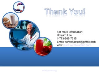 For more information:
                  Howard Lee
                  1-773-506-7215
                  Email: wireheadted@gmail.com
                  web: www.wireheadtec.com




Wirehead Technology
 