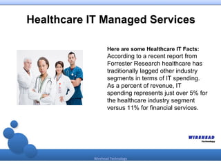 Healthcare IT Managed Services

                   Here are some Healthcare IT Facts:
                   According to a recent report from
                   Forrester Research healthcare has
                   traditionally lagged other industry
                   segments in terms of IT spending.
                   As a percent of revenue, IT
                   spending represents just over 5% for
                   the healthcare industry segment
                   versus 11% for financial services.




            Wirehead Technology
 