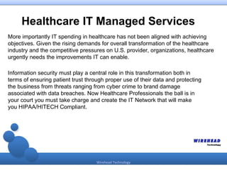 Healthcare IT Managed Services
More importantly IT spending in healthcare has not been aligned with achieving
objectives. Given the rising demands for overall transformation of the healthcare
industry and the competitive pressures on U.S. provider, organizations, healthcare
urgently needs the improvements IT can enable.

Information security must play a central role in this transformation both in
terms of ensuring patient trust through proper use of their data and protecting
the business from threats ranging from cyber crime to brand damage
associated with data breaches. Now Healthcare Professionals the ball is in
your court you must take charge and create the IT Network that will make
you HIPAA/HITECH Compliant.




                                    Wirehead Technology
 