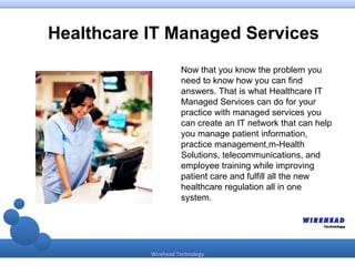 Healthcare IT Managed Services
                     Now that you know the problem you
                     need to know how you can find
                     answers. That is what Healthcare IT
                     Managed Services can do for your
                     practice with managed services you
                     can create an IT network that can help
                     you manage patient information,
                     practice management,m-Health
                     Solutions, telecommunications, and
                     employee training while improving
                     patient care and fulfill all the new
                     healthcare regulation all in one
                     system.




           Wirehead Technology
 