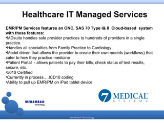Healthcare IT Managed Services
EMR/PM Services features an ONC, SAS 70 Type I& II Cloud-based system
with these features:

 MDsuite handles sole provider practices to hundreds of providers in a single
practice.

 Handles all specialties from Family Practice to Cardiology

 Model driven that allows the provider to create their own models (workflows) that
cater to how they practice medicine

 Patient Portal - allows patients to pay their bills, check status of test results,
secure, etc.

 5010 Certified

 Currently in process….ICD10 coding

 Ability to pull up EMR/PM on iPad tablet device




                                    Wirehead Technology
 