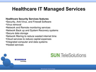 Healthcare IT Managed Services
Healthcare Security Services features

 Security, Anti-Virus, and Firewall Software

 Virus removal

 Network and Remote monitoring services

 Network Back up and System Recovery systems

 Secure data storage

 Network filtering to reduce wasted internet time

 Cloud services to reduce capital expenses

 Integrated computer and data systems

 Hosted services




                                Wirehead Technology
 