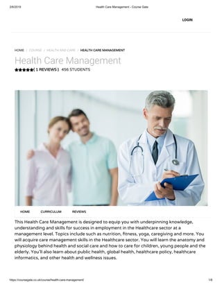 2/6/2019 Health Care Management - Course Gate
https://coursegate.co.uk/course/health-care-management/ 1/8
( 1 REVIEWS )( 1 REVIEWS )
HOME / COURSE / HEALTH AND CARE / HEALTH CARE MANAGEMENTHEALTH CARE MANAGEMENT
Health Care Management
456 STUDENTS
This Health Care Management is designed to equip you with underpinning knowledge,
understanding and skills for success in employment in the Healthcare sector at a
management level. Topics include such as nutrition, tness, yoga, caregiving and more. You
will acquire care management skills in the Healthcare sector. You will learn the anatomy and
physiology behind health and social care and how to care for children, young people and the
elderly. You’ll also learn about public health, global health, healthcare policy, healthcare
informatics, and other health and wellness issues.
HOMEHOME CURRICULUMCURRICULUM REVIEWSREVIEWS
LOGIN
 