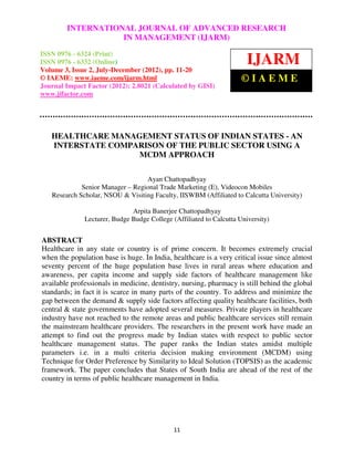 International Journal of Advanced JOURNAL OF ADVANCED RESEARCH (Print),
         INTERNATIONAL Research in Management (IJARM), ISSN 0976 – 6324
ISSN 0976 – 6332 (Online), Volume 3, Issue 2, July-December (2012)
                             IN MANAGEMENT (IJARM)
ISSN 0976 - 6324 (Print)
ISSN 0976 - 6332 (Online)
Volume 3, Issue 2, July-December (2012), pp. 11-20
                                                                       IJARM
© IAEME: www.iaeme.com/ijarm.html                                    ©IAEME
Journal Impact Factor (2012): 2.8021 (Calculated by GISI)
www.jifactor.com




   HEALTHCARE MANAGEMENT STATUS OF INDIAN STATES - AN
   INTERSTATE COMPARISON OF THE PUBLIC SECTOR USING A
                   MCDM APPROACH

                                  Ayan Chattopadhyay
             Senior Manager – Regional Trade Marketing (E), Videocon Mobiles
   Research Scholar, NSOU & Visiting Faculty, IISWBM (Affiliated to Calcutta University)

                              Arpita Banerjee Chattopadhyay
              Lecturer, Budge Budge College (Affiliated to Calcutta University)


ABSTRACT
Healthcare in any state or country is of prime concern. It becomes extremely crucial
when the population base is huge. In India, healthcare is a very critical issue since almost
seventy percent of the huge population base lives in rural areas where education and
awareness, per capita income and supply side factors of healthcare management like
available professionals in medicine, dentistry, nursing, pharmacy is still behind the global
standards; in fact it is scarce in many parts of the country. To address and minimize the
gap between the demand & supply side factors affecting quality healthcare facilities, both
central & state governments have adopted several measures. Private players in healthcare
industry have not reached to the remote areas and public healthcare services still remain
the mainstream healthcare providers. The researchers in the present work have made an
attempt to find out the progress made by Indian states with respect to public sector
healthcare management status. The paper ranks the Indian states amidst multiple
parameters i.e. in a multi criteria decision making environment (MCDM) using
Technique for Order Preference by Similarity to Ideal Solution (TOPSIS) as the academic
framework. The paper concludes that States of South India are ahead of the rest of the
country in terms of public healthcare management in India.




                                             11
 