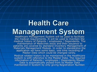 Health CareHealth Care
Management SystemManagement SystemHealthcare Management System will be used to facilitateHealthcare Management System will be used to facilitate
the medical requirements. It will be used to maintain thethe medical requirements. It will be used to maintain the
medical history of Patients / employees / Dependents. Themedical history of Patients / employees / Dependents. The
maintenance of Medicines stock and their issuance tomaintenance of Medicines stock and their issuance to
patients are covered by standard Inventory Management ofpatients are covered by standard Inventory Management of
Materials Management Module. In order to standardize theMaterials Management Module. In order to standardize the
application we have some basic, one time recording ofapplication we have some basic, one time recording of
Master Data which could be changed rarely.Master Data which could be changed rarely.
Medical related history to be maintained in the HealthcareMedical related history to be maintained in the Healthcare
system is with reference to the Master Data. The requiredsystem is with reference to the Master Data. The required
information of Patients / employees / Dependents Masterinformation of Patients / employees / Dependents Master
Data is automatically picked from its Master DataData is automatically picked from its Master Data
maintained in System by only giving Registration Number.maintained in System by only giving Registration Number.
 