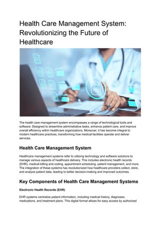 Health Care Management System:
Revolutionizing the Future of
Healthcare
The health care management system encompasses a range of technological tools and
software. Designed to streamline administrative tasks, enhance patient care, and improve
overall efficiency within healthcare organizations. Moreover, it has become integral to
modern healthcare practices, transforming how medical facilities operate and deliver
services.
Health Care Management System
Healthcare management systems refer to utilizing technology and software solutions to
manage various aspects of healthcare delivery. This includes electronic health records
(EHR), medical billing and coding, appointment scheduling, patient management, and more.
The integration of these systems has revolutionized how healthcare providers collect, store,
and analyze patient data, leading to better decision-making and improved outcomes.
Key Components of Health Care Management Systems
Electronic Health Records (EHR)
EHR systems centralize patient information, including medical history, diagnoses,
medications, and treatment plans. This digital format allows for easy access by authorized
 