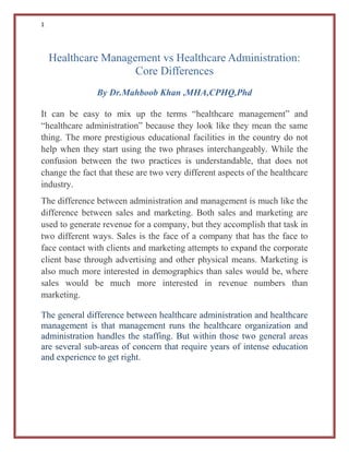 1
Healthcare Management vs Healthcare Administration:
Core Differences
By Dr.Mahboob Khan ,MHA,CPHQ,Phd
It can be easy to mix up the terms “healthcare management” and
“healthcare administration” because they look like they mean the same
thing. The more prestigious educational facilities in the country do not
help when they start using the two phrases interchangeably. While the
confusion between the two practices is understandable, that does not
change the fact that these are two very different aspects of the healthcare
industry.
The difference between administration and management is much like the
difference between sales and marketing. Both sales and marketing are
used to generate revenue for a company, but they accomplish that task in
two different ways. Sales is the face of a company that has the face to
face contact with clients and marketing attempts to expand the corporate
client base through advertising and other physical means. Marketing is
also much more interested in demographics than sales would be, where
sales would be much more interested in revenue numbers than
marketing.
The general difference between healthcare administration and healthcare
management is that management runs the healthcare organization and
administration handles the staffing. But within those two general areas
are several sub-areas of concern that require years of intense education
and experience to get right.
 