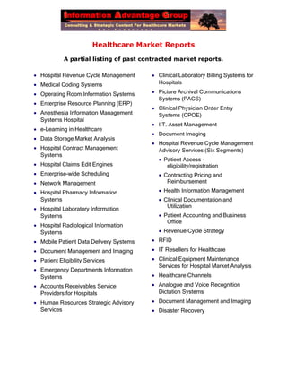 Healthcare Market Reports
A partial listing of past contracted market reports.
 Hospital Revenue Cycle Management
 Medical Coding Systems
 Operating Room Information Systems
 Enterprise Resource Planning (ERP)
 Anesthesia Information Management
Systems Hospital
 e-Learning in Healthcare
 Data Storage Market Analysis
 Hospital Contract Management
Systems
 Hospital Claims Edit Engines
 Enterprise-wide Scheduling
 Network Management
 Hospital Pharmacy Information
Systems
 Hospital Laboratory Information
Systems
 Hospital Radiological Information
Systems
 Mobile Patient Data Delivery Systems
 Document Management and Imaging
 Patient Eligibility Services
 Emergency Departments Information
Systems
 Accounts Receivables Service
Providers for Hospitals
 Human Resources Strategic Advisory
Services
 Clinical Laboratory Billing Systems for
Hospitals
 Picture Archival Communications
Systems (PACS)
 Clinical Physician Order Entry
Systems (CPOE)
 I.T. Asset Management
 Document Imaging
 Hospital Revenue Cycle Management
Advisory Services (Six Segments)
 Patient Access –
eligibility/registration
 Contracting Pricing and
Reimbursement
 Health Information Management
 Clinical Documentation and
Utilization
 Patient Accounting and Business
Office
 Revenue Cycle Strategy
 RFID
 IT Resellers for Healthcare
 Clinical Equipment Maintenance
Services for Hospital Market Analysis
 Healthcare Channels
 Analogue and Voice Recognition
Dictation Systems
 Document Management and Imaging
 Disaster Recovery
 