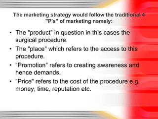 The marketing strategy would follow the traditional 4 "P's" of marketing namely:The "product" in question in this cases the surgical procedure.The "place" which refers to the access to this procedure."Promotion" refers to creating awareness and hence demands."Price" refers to the cost of the procedure e.g. money, time, reputation etc.