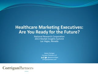 Healthcare Marketing Executives:
Are You Ready for the Future?
National Research Corporation
2013 Market Insights Summit
Las Vegas, Nevada
Karen Corrigan
Corrigan Partners LLC
@karencorrigan
corriganpartners.com
 