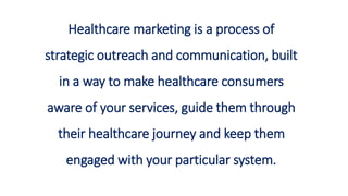 Healthcare marketing is a process of
strategic outreach and communication, built
in a way to make healthcare consumers
aware of your services, guide them through
their healthcare journey and keep them
engaged with your particular system.
 