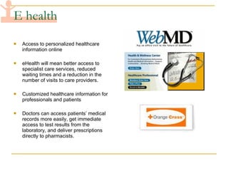 E health Access to personalized healthcare information online eHealth will mean better access to specialist care services, reduced waiting times and a reduction in the number of visits to care providers. Customized healthcare information for professionals and patients Doctors can access patients’ medical records more easily, get immediate access to test results from the laboratory, and deliver prescriptions directly to pharmacists.  