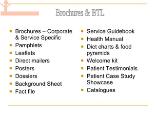 Brochures – Corporate & Service Specific Pamphlets Leaflets Direct mailers Posters Dossiers Background Sheet Fact file Service Guidebook Health Manual Diet charts & food pyramids Welcome kit Patient Testimonials  Patient Case Study Showcase Catalogues Brochures & BTL 