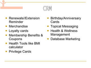 Renewals//Extension Reminder Merchandise Loyalty cards Membership Benefits & Coupons Health Tools like BMI calculator Privilege Cards Birthday/Anniversary Cards Topical Messaging Health & Wellness Management Database Marketing CRM 