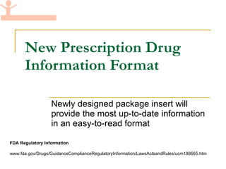New Prescription Drug Information Format Newly designed package insert will provide the most up-to-date information in an easy-to-read format  FDA Regulatory Information www.fda.gov/Drugs/GuidanceComplianceRegulatoryInformation/LawsActsandRules/ucm188665.htm 