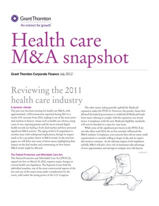 Health care
M&A snapshot
Grant Thornton Corporate Finance July 2012




Reviewing the 2011
health care industry
A dynamic climate                                                        The other major ruling partially upheld the Medicaid
The past year has been exciting for health care M&A, with            expansion under the PPACA. However, the penalty clause that
approximately 1,250 transactions reported during 2011 in a           allowed the federal government to withhold all Medicaid funds
nearly 10% increase from 2010, making it one of the most active      from states refusing to comply with the expansion was struck
deal markets in history. Issues such as health care reform, rising   down. Compliance with the new Medicaid eligibility standards
costs of care, expiring patents and the move toward digital          will now be decided on a state-by-state basis.
health records are fueling a lively deal market and have powered         While some of the significant provisions in the PPACA do
significant M&A activity. The aging of the U.S. population is        not take effect until 2014, the act has certainly influenced the
another issue with widespread implications, though its impact        M&A markets. Compliance cost concerns have driven many small
tends to be a secondary factor in M&A trends. In the next few        organizations to consider selling to larger rivals, and we expect
pages, we will delve into some of these issues, highlighting their   this trend to continue. As the ultimate impact of the legislation
impact on the deal market and commenting on how future               unfolds, M&A will play a key role as businesses take advantage
M&A trends might be affected.                                        of new opportunities and attempt to mitigate new risk factors.
                                                                                                                            continued >
The Patient Protection and Affordable Care Act
The Patient Protection and Affordable Care Act (PPACA),
signed into law on March 23, 2010, requires major changes to
current health care legislation. The Supreme Court held the
individual mandate, one of the most controversial aspects of the
law and one of the major areas under consideration by the
court, valid under the taxing power of the U.S. Congress.
 