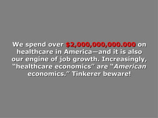 We spend over  $2,000,000,000.000  on healthcare in America—and it is also our engine of job growth. Increasingly, “healthcare economics” are “ American  economics.” Tinkerer beware! 