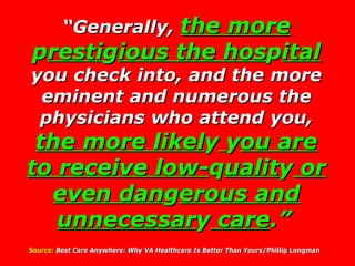 “ Generally,  the more  p resti g ious the hos p ital  you check into, and the more eminent and numerous the physicians who attend you,  the more likel y   y ou are to receive low- q ualit y  or even dan g erous and unnecessar y  care .”   Source:   Best Care Anywhere: Why VA Healthcare Is Better Than Yours /Phillip Longman   