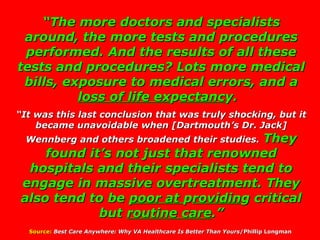 “ The more doctors and specialists around, the more tests and procedures performed. And the results of all these tests and procedures? Lots more medical bills, exposure to medical errors, and a  loss of life ex p ectanc y.   “ It was this last conclusion that was truly shocking, but it became unavoidable when [Dartmouth’s Dr. Jack] Wennberg and others broadened their studies.   They found it’s not just that renowned hospitals and their specialists tend to engage in massive overtreatment. They also tend to be  poor at  p rovidin g critical but  routine care .” Source:   Best Care Anywhere: Why VA Healthcare Is Better Than Yours /Phillip Longman  