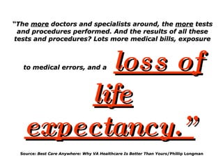 “ The  more  doctors and specialists around, the  more  tests and procedures performed. And the results of all these tests and procedures? Lots more medical bills, exposure to medical errors, and a   loss of life expectancy.”   Source:  Best Care Anywhere: Why VA Healthcare Is Better Than Yours /Phillip Longman  