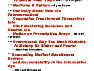 *** Best Care Anywhere: Why VA Healthcare    Is Better Than Yours   —Phillip Longman   *** Medicine & Culture   —Lynn Payer   *** Our Daily Meds: How the Pharmaceutical   Companies Transformed Themselves into    Slick Marketing Machines and Hooked the   Nation on Prescription Drugs   —Melody Petersen   *** Overtreated: Why Too Much Medicine    Is Making Us Sicker and Poorer     —Shannon Brownlee   *** Demanding Medical Excellence: Doctors   and Accountability in the Information Age     —Michael Millenson    *** Putting Patients First   —Susan Frampton,    Laura Gilpin, Patrick Charmel [The  Planetree  story] 