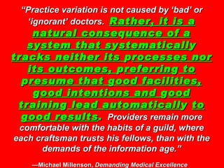 “ Practice variation is not caused by ‘bad’ or ‘ignorant’ doctors.  Rather, it is a natural conse q uence of a s y stem that s y stematicall y  tracks neither its  p rocesses nor its outcomes,  p referrin g  to  p resume that good facilities,  g ood intentions and  g ood trainin g  lead automaticall y  to good results .   Providers remain more comfortable with the habits of a guild, where each craftsman trusts his fellows, than with the demands of the information age.” —Michael Millenson,  Demanding Medical Excellence   