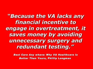 “ Because the VA lacks any financial incentive to engage in overtreatment, it saves money by avoiding unnecessary surgery and redundant testing.”   Best Care Any where: Why VA Healthcare Is Better Than Yours,  Phillip Longman   