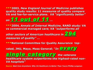 *** 2003,  New England Journal of Medicine  publishes quality study results: 11 measures of quality compare VA and fee-for-service plans.  VA “significantly better” on  11 out of 11   …   *** 2004,  Annals of Internal Medicine , RAND study: VA vs commercial managed care;  VA “outperforms all other sectors of American healthcare in  294   measures of quality”  …  *** National Committee for Quality Assurance  top-rated, JHU, Mayo, Mass General;  “In  ever y  sin g le cate g or y   the veterans healthcare system outperforms the highest-rated non-VA hospitals”   Source:   Best Care Anywhere: Why VA Healthcare Is Better Than Yours /Phillip Longman 