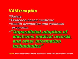 VA/Strengths * Safety * Evidence-based medicine * Health promotion and wellness programs * “ Un p aralleled ado p tion of electronic medical records  and other   information technolo g ies ” Source:   Best Care Anywhere: Why VA Healthcare Is Better Than Yours /Phillip Longman 