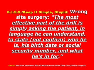 K.I.S.S./Keep It Simple, Stupid:   Wrong site surgery:  “ The most effective  p art of the drill is sim p l y  asking the  p atient, in lan g ua g e he can understand, to state (not confirm) who he is, his birth date or social securit y  number, and what he’s in for .” Source:   Best Care Anywhere: Why VA Healthcare Is Better Than Yours /Phillip Longman  