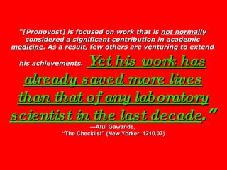 “ [Pronovost] is focused on work that is  not normall y  considered a si g nificant contribution in academic medicine . As a result, few others are venturing to extend his achievements.   Yet his work has already saved more lives than that of any laboratory scientist in the last decade .”   —Atul Gawande,  “The Checklist” (New Yorker, 1210.07) 