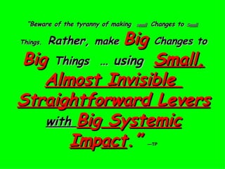 “ Beware of the tyranny of making  S mall   Changes to  S mall   Things.   Rather,  make  Big   Changes to  Big  Things   … using  Small, Almost Invisible  Straightforward Levers  with  Bi g  S y stemic Im p act .”   —TP 