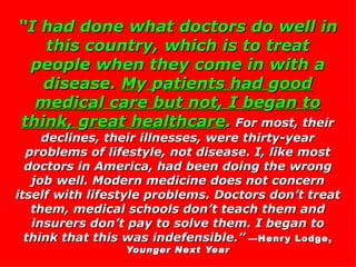 “ I had done what doctors do well in this country, which is to treat people when they come in with a disease.  M y   p atients had  g ood medical care but not, I be g an to think,  g reat healthcare .  For most, their declines, their illnesses, were thirty-year problems of lifestyle, not disease. I, like most doctors in America, had been doing the wrong job well. Modern medicine does not concern itself with lifestyle problems. Doctors don’t treat them, medical schools don’t teach them and insurers don’t pay to solve them. I began to think that this was indefensible.”   —Henry Lodge,  Younger Next Year 