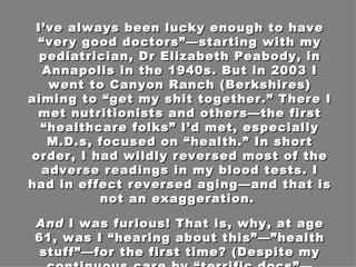 I’ve always been lucky enough to have “very good doctors”—starting with my pediatrician, Dr Elizabeth Peabody, in Annapolis in the 1940s. But in 2003 I went to Canyon Ranch (Berkshires) aiming to “get my shit together.” There I met nutritionists and others—the first “healthcare folks” I’d met, especially M.D.s, focused on “health.” In short order, I had wildly reversed most of the adverse readings in my blood tests. I had in effect reversed aging—and that is not an exaggeration.  And  I was furious! That is, why, at age 61, was I “hearing about this”—”health stuff”—for the first time? (Despite my continuous care by “terrific docs”—Stanford trained, etc.) 