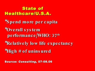State of Healthcare/U.S.A. *Spend more per capita *Overall system   performance/WHO: 37 th   *Relatively low life expectancy *High # of uninsured Source:  Consulting , 07-08.06 