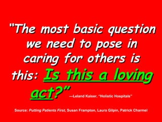 “ The most basic question we need to pose in caring for others is this:  Is this a lovin g  act ?”   —Leland Kaiser, “Holistic Hospitals” Source:  Putting Patients First , Susan Frampton, Laura Gilpin, Patrick Charmel 