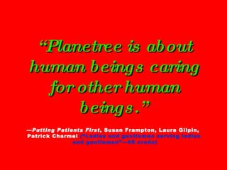 “ Planetree is about human beings caring for other human beings.”   — Putting Patients First , Susan Frampton, Laura Gilpin,  Patrick Charmel  (“Ladies and gentlemen serving ladies  and gentlemen”—4S credo) 