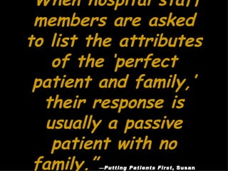 “ When hospital staff members are asked to list the attributes of the ‘perfect patient and family,’ their response is usually a passive patient with no family.”   — Putting Patients First , Susan Frampton, Laura Gilpin, Patrick Charmel 
