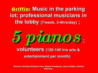 Griffin :   Music in the parking lot; professional musicians in the lobby  (7/week, 3-4hrs/day)  ;  5 pianos   ;  volunteers  (120-140 hrs arts & entertainment per month).     Source:  Putting Patients First , Susan Frampton, Laura Gilpin, Patrick Charmel 