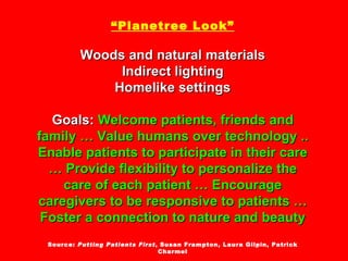 “ Planetree Look” Woods and natural materials Indirect lighting Homelike settings Goals:  Welcome patients, friends and family … Value humans over technology .. Enable patients to participate in their care … Provide flexibility to personalize the care of each patient … Encourage caregivers to be responsive to patients … Foster a connection to nature and beauty Source:  Putting Patients First , Susan Frampton, Laura Gilpin, Patrick Charmel 
