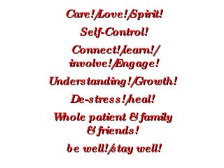 Care!/Love!/Spirit! Self-Control! Connect!/learn!/ involve!/Engage! Understanding!/Growth!  De-stress!/heal!  Whole patient & family  & friends!    be well!/stay well! 