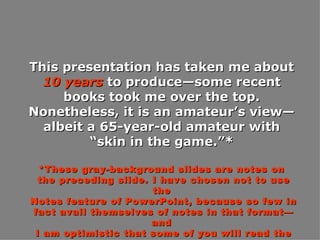 This presentation has taken me about  10 years  to produce—some recent books took me over the top. Nonetheless, it is an amateur’s view—albeit a 65-year-old amateur with “skin in the game.”* *These gray-background slides are notes on the preceding slide. I have chosen not to use the Notes feature of PowerPoint, because so few in fact avail themselves of notes in that format—and I am optimistic that some of you will read the “notes” slides in this format. 