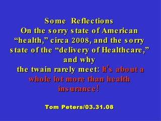 Some  Reflections On the sorry state of American “health,” circa 2008, and the sorry state of the “delivery of Healthcare,” and why the twain rarely meet:  It’s about a whole lot more than health insurance!   Tom Peters/03.31.08 