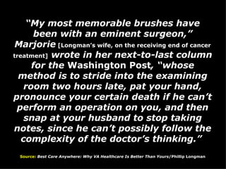 “ My most memorable brushes have been with an eminent surgeon,” Marjorie  [Longman’s wife, on the receiving end of cancer treatment]  wrote in her next-to-last column for the  Washington Post , “whose method is to stride into the examining room two hours late, pat your hand, pronounce your certain death if he can’t perform an operation on you, and then snap at your husband to stop taking notes, since he can’t possibly follow the complexity of the doctor’s thinking.”  Source:   Best Care Anywhere: Why VA Healthcare Is Better Than Yours /Phillip Longman 