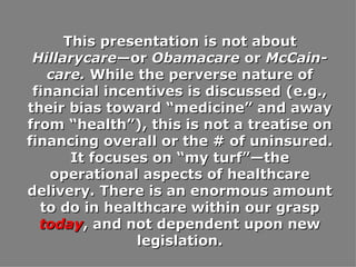 This presentation is not about  Hillarycare —or  Obamacare  or  McCain-care.  While the perverse nature of financial incentives is discussed (e.g., their bias toward “medicine” and away from “health”), this is not a treatise on financing overall or the # of uninsured. It focuses on “my turf”—the operational aspects of healthcare delivery. There is an enormous amount to do in healthcare within our grasp  today , and not dependent upon new legislation. 