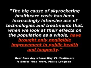 “ The big cause of skyrocketing healthcare costs has been increasingly intensive use of technologies and treatments that, when we look at their effects on the population as a whole,  have brou g ht onl y  ne g li g ible im p rovement in  p ublic health and lon g evit y.”   Best Care Any where: Why VA Healthcare Is Better Than Yours,  Phillip Longman   