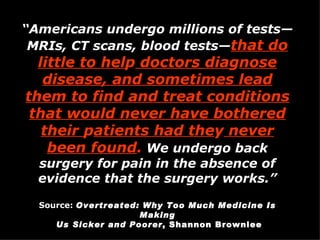 “ Americans undergo millions of tests—MRIs, CT scans, blood tests— that do little to hel p  doctors dia g nose disease, and sometimes lead them to find and treat conditions that would never have bothered their  p atients had the y  never been found .  We undergo back surgery for pain in the absence of evidence that the surgery works.” Source:   Overtreated: Why Too Much Medicine Is Making Us Sicker and Poorer , Shannon Brownlee 