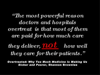 “ The most powerful reason doctors and hospitals overtreat  is that most of them are paid for how much care they deliver,  not  how well they care for their patients.” Overtreated: Why Too Much Medicine Is Making Us Sicker and Poorer , Shannon Brownlee 